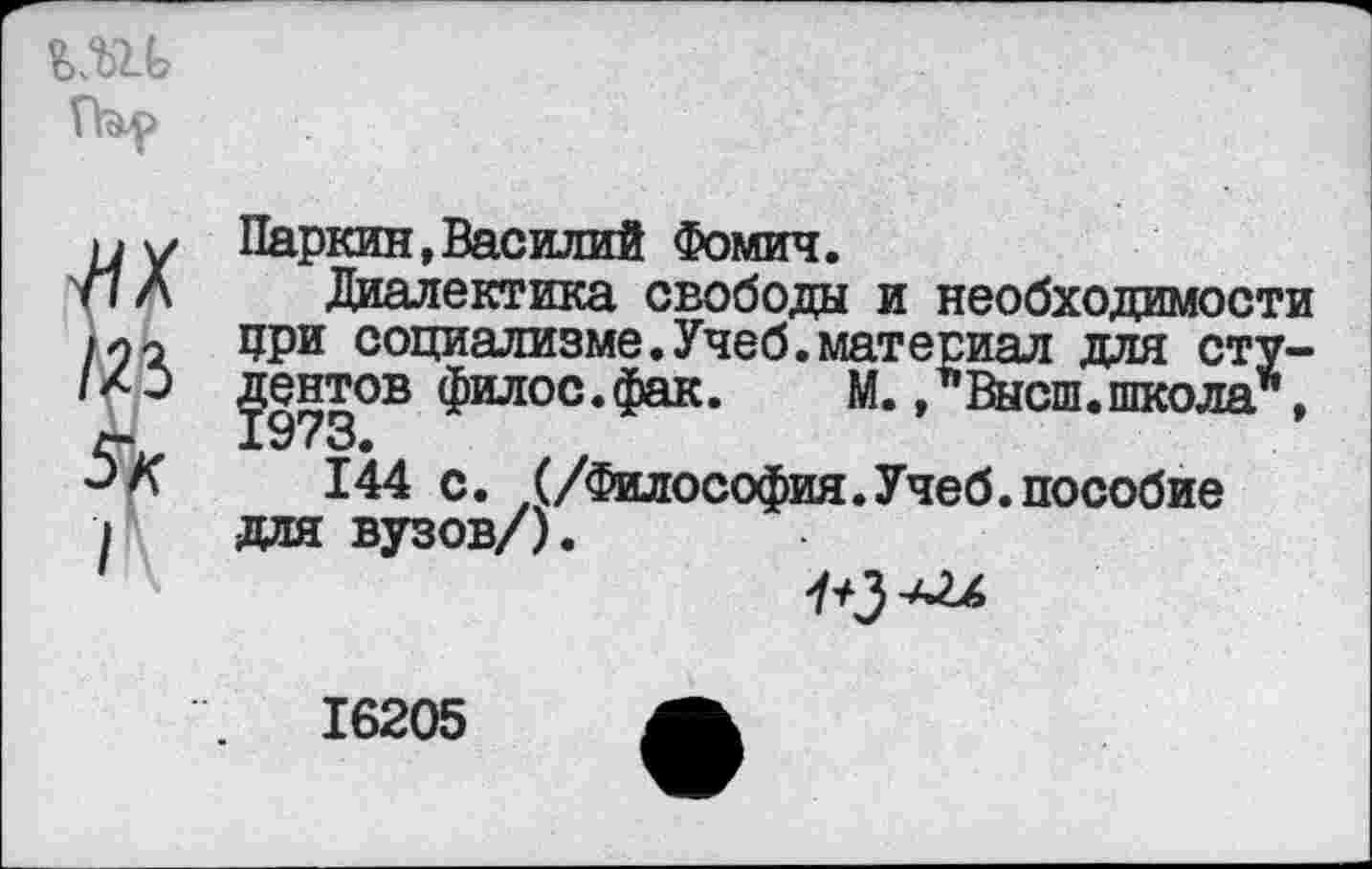 ﻿^х
№
5к
I
Паркин,Василий Фомич.
Диалектика свободы и необходимости при социализме.Учеб.материал для студентов филос. фак.	М., Высш.школа”,
144 с. (/Философия.Учеб.пособие для вузов/).
16205